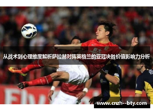 从战术到心理维度解析萨拉赫对阵英格兰的亚冠决胜价值影响力分析