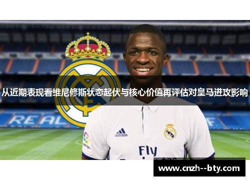 从近期表现看维尼修斯状态起伏与核心价值再评估对皇马进攻影响