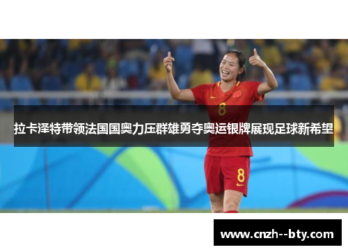 拉卡泽特带领法国国奥力压群雄勇夺奥运银牌展现足球新希望 拉卡泽特带领法国国奥力压群雄勇夺奥运银牌展现足球新希望