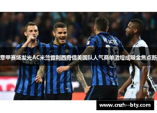 意甲赛场发光AC米兰普利西奇借美国队人气商单激增成吸金焦点新
