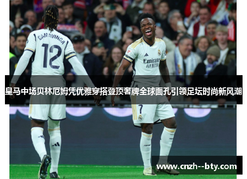 皇马中场贝林厄姆凭优雅穿搭登顶奢牌全球面孔引领足坛时尚新风潮 皇马中场贝林厄姆凭优雅穿搭登顶奢牌全球面孔引领足坛时尚新风潮