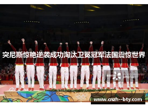 突尼斯惊艳逆袭成功淘汰卫冕冠军法国震惊世界