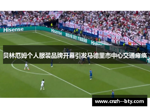 贝林厄姆个人服装品牌开幕引发马德里市中心交通瘫痪