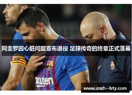 阿圭罗因心脏问题宣布退役 足球传奇的终章正式落幕